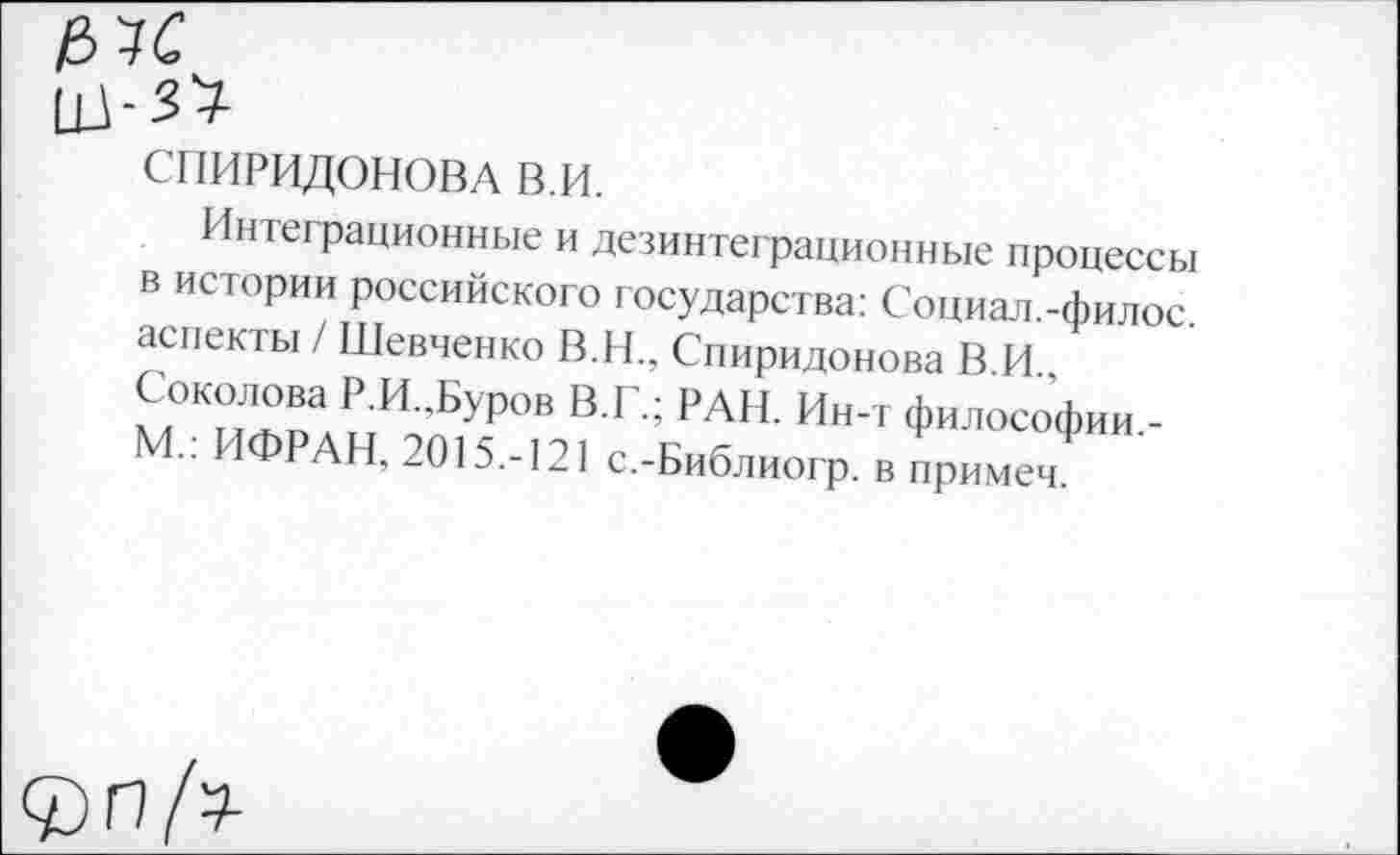 ﻿СПИРИДОНОВА В.И.
Интеграционные и дезинтеграционные процессы В истории российского государства: Социал.-филос аспекты / Шевченко В.Н., Спиридонова В И
РИ ’Бу₽ов В Г’ РАН И"т философии,-М-: ИФРАН, 2015.-121 с.-Библиогр. в примеч